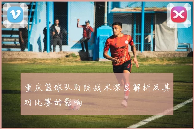 重庆篮球队盯防战术深度解析及其对比赛的影响