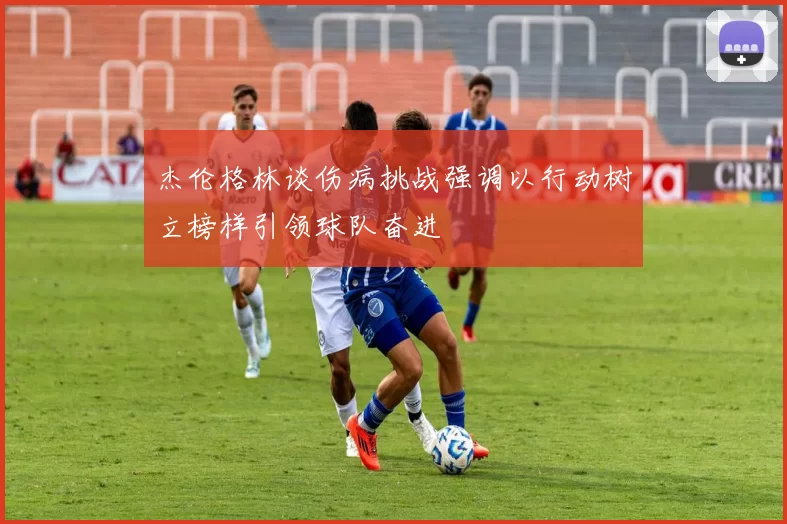 杰伦格林谈伤病挑战强调以行动树立榜样引领球队奋进