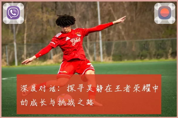 深度对话:探寻吴静在王者荣耀中的成长与挑战之路