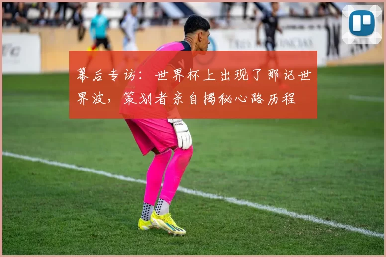 幕后专访：世界杯上出现了那记世界波，策划者亲自揭秘心路历程