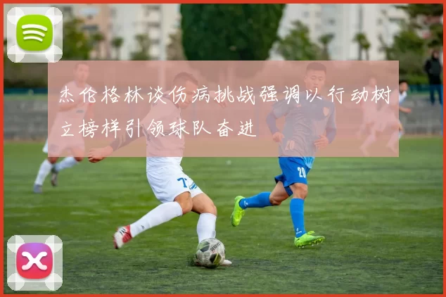 杰伦格林谈伤病挑战强调以行动树立榜样引领球队奋进