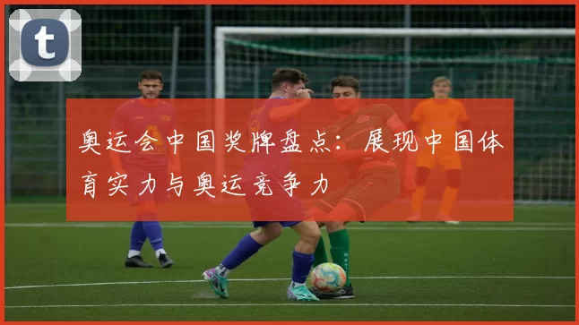 奥运会中国奖牌盘点:展现中国体育实力与奥运竞争力