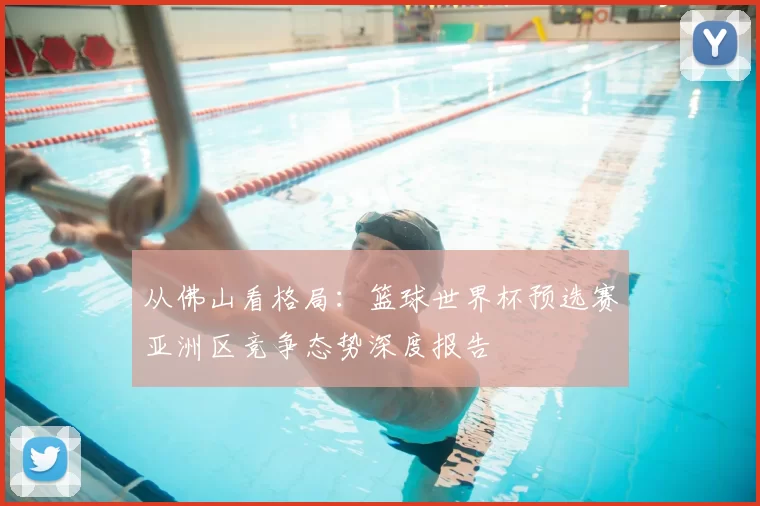 从佛山看格局：篮球世界杯预选赛亚洲区竞争态势深度报告
