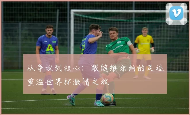 从争议到核心：跟随维尔纳的足迹重温世界杯激情之旅