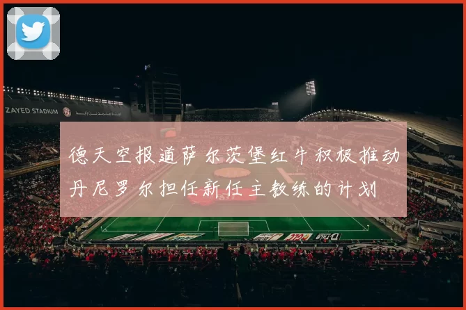 德天空报道萨尔茨堡红牛积极推动丹尼罗尔担任新任主教练的计划