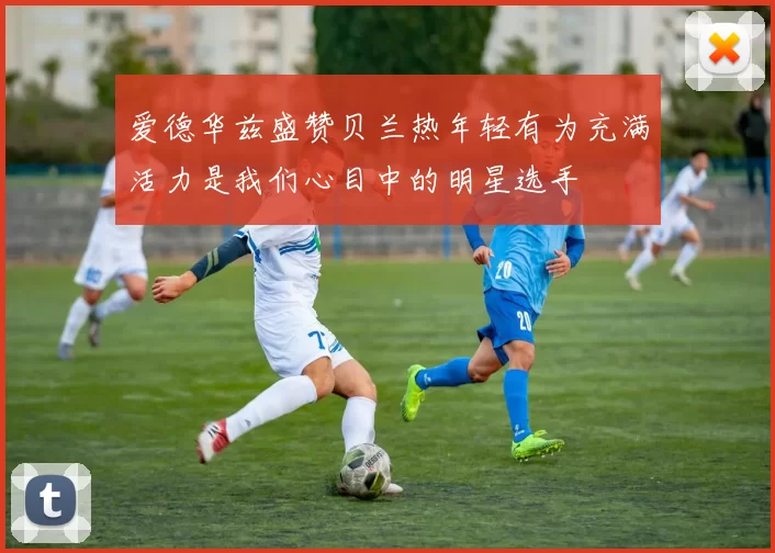 爱德华兹盛赞贝兰热年轻有为充满活力是我们心目中的明星选手