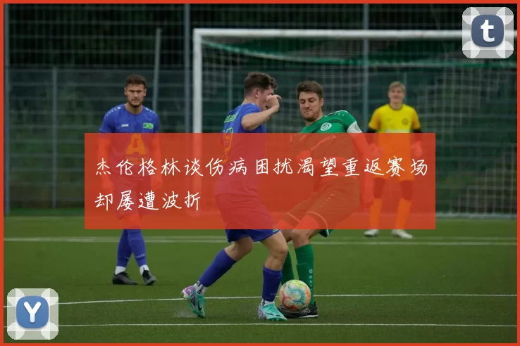 杰伦格林谈伤病困扰渴望重返赛场却屡遭波折