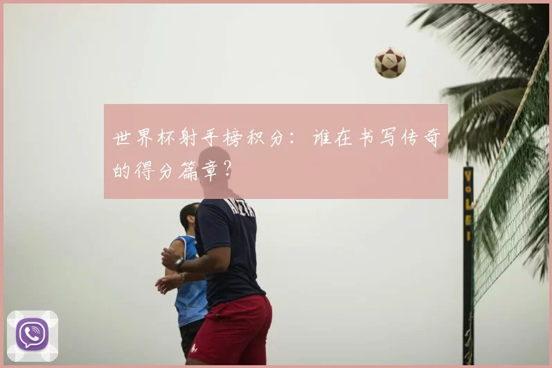 世界杯射手榜积分:谁在书写传奇的得分篇章?