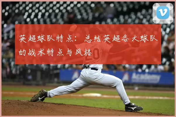 英超球队特点:总结英超各大球队的战术特点与风格