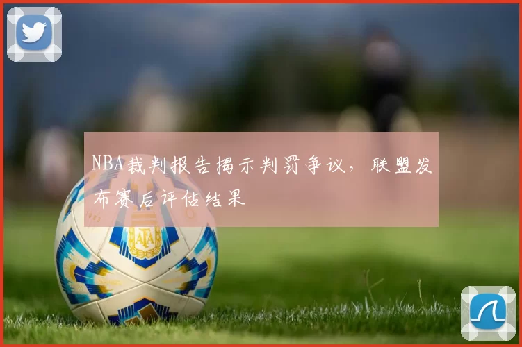 NBA裁判报告揭示判罚争议,联盟发布赛后评估结果