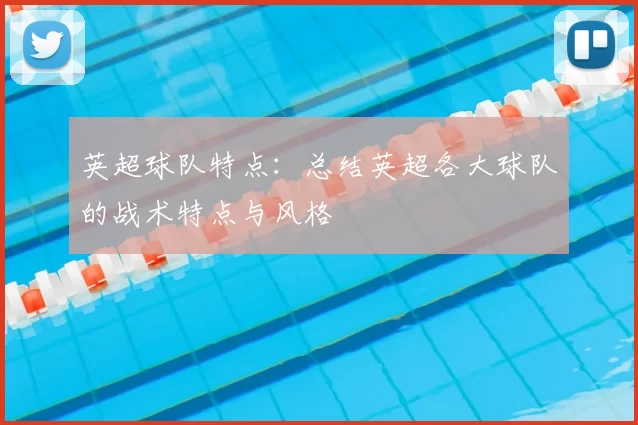 英超球队特点:总结英超各大球队的战术特点与风格