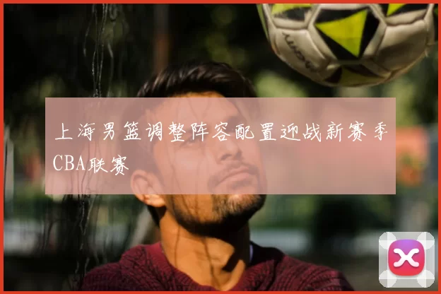 上海男篮调整阵容配置迎战新赛季CBA联赛