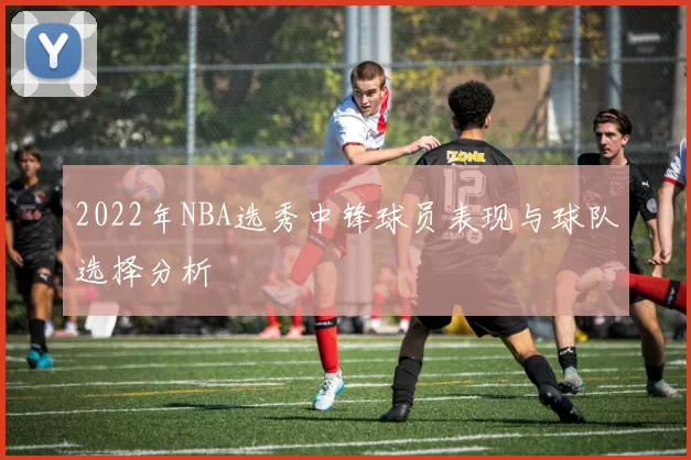 2022年NBA选秀中锋球员表现与球队选择分析