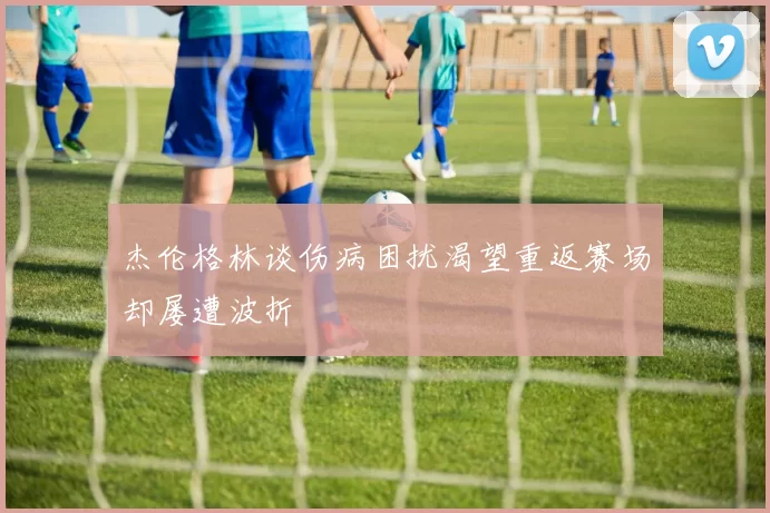 杰伦格林谈伤病困扰渴望重返赛场却屡遭波折