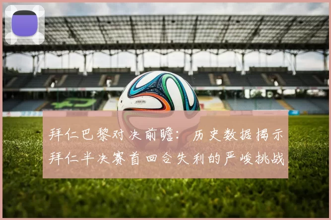 拜仁巴黎对决前瞻:历史数据揭示拜仁半决赛首回合失利的严峻挑战
