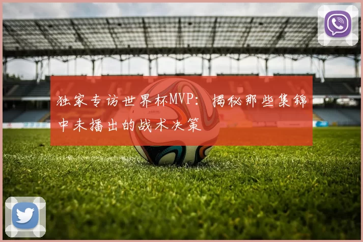 独家专访世界杯MVP:揭秘那些集锦中未播出的战术决策