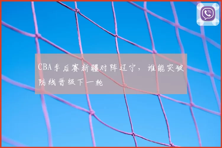 CBA季后赛新疆对阵辽宁，谁能突破防线晋级下一轮