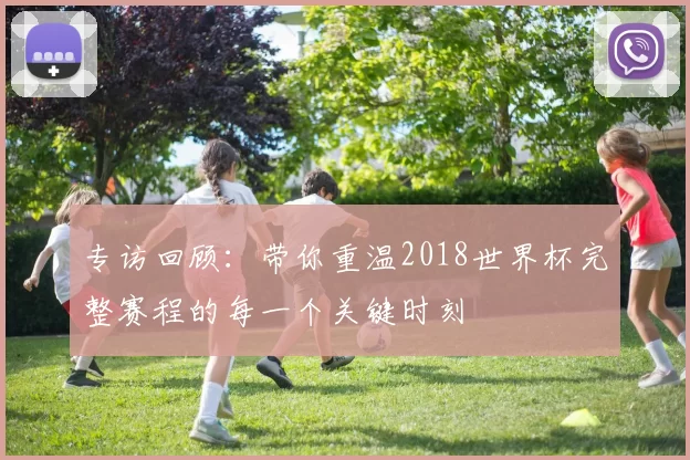 专访回顾:带你重温2018世界杯完整赛程的每一个关键时刻