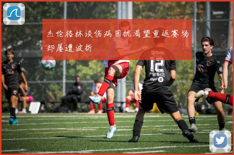 杰伦格林谈伤病困扰渴望重返赛场却屡遭波折