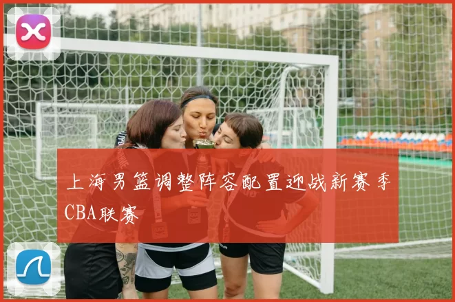 上海男篮调整阵容配置迎战新赛季CBA联赛