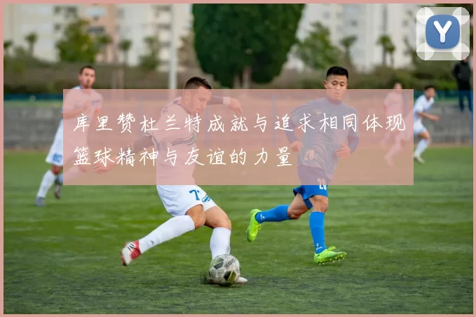 库里赞杜兰特成就与追求相同体现篮球精神与友谊的力量
