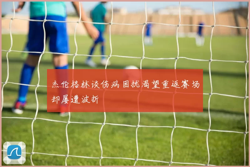 杰伦格林谈伤病困扰渴望重返赛场却屡遭波折