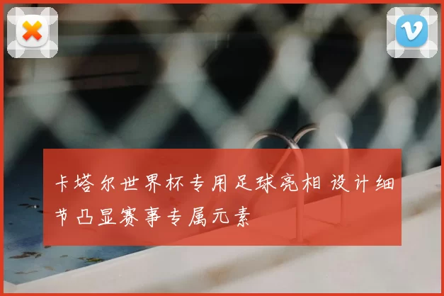 卡塔尔世界杯专用足球亮相 设计细节凸显赛事专属元素