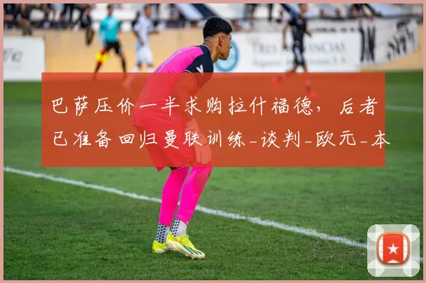 巴萨压价一半求购拉什福德,后者已准备回归曼联训练_谈判_欧元_本赛季