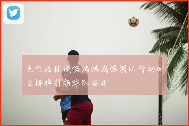 杰伦格林谈伤病挑战强调以行动树立榜样引领球队奋进