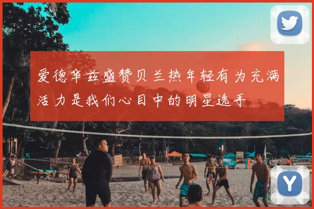 爱德华兹盛赞贝兰热年轻有为充满活力是我们心目中的明星选手