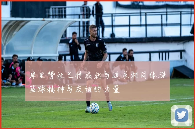 库里赞杜兰特成就与追求相同体现篮球精神与友谊的力量