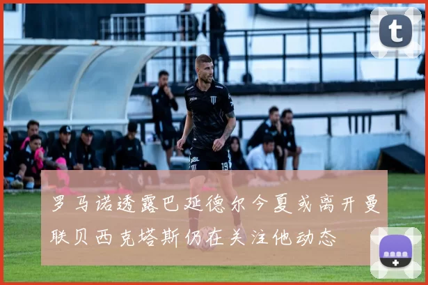 罗马诺透露巴延德尔今夏或离开曼联贝西克塔斯仍在关注他动态