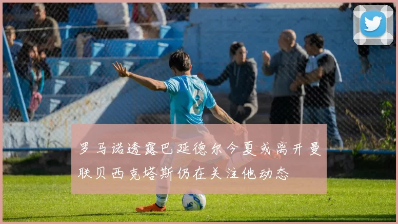 罗马诺透露巴延德尔今夏或离开曼联贝西克塔斯仍在关注他动态