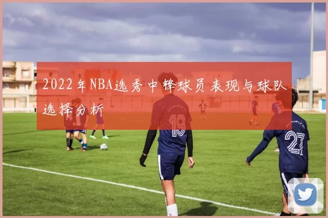 2022年NBA选秀中锋球员表现与球队选择分析