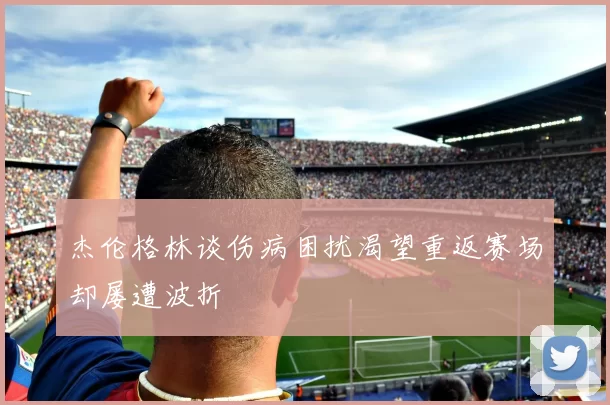 杰伦格林谈伤病困扰渴望重返赛场却屡遭波折