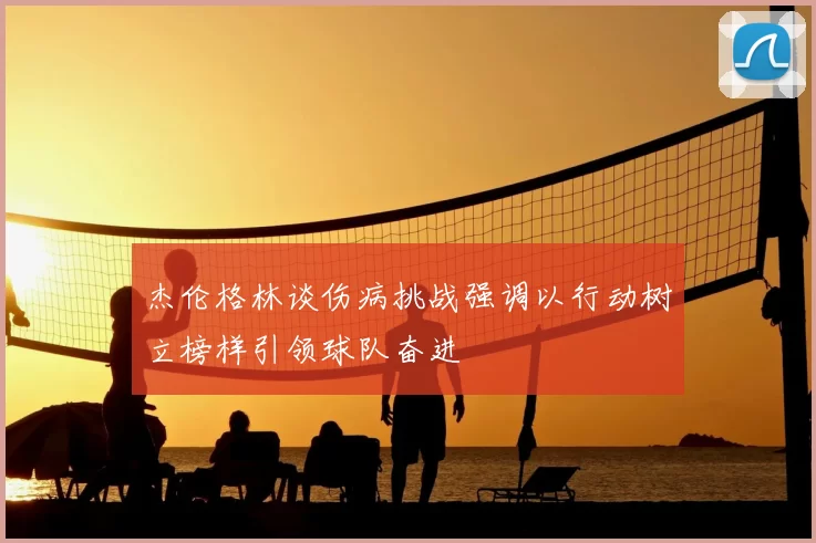 杰伦格林谈伤病挑战强调以行动树立榜样引领球队奋进