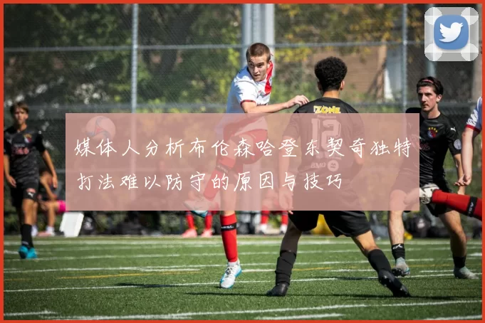 媒体人分析布伦森哈登东契奇独特打法难以防守的原因与技巧