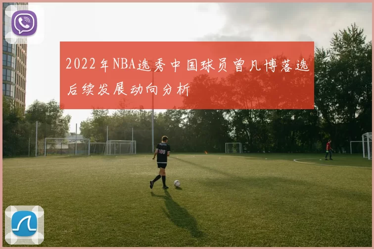 2022年NBA选秀中国球员曾凡博落选后续发展动向分析