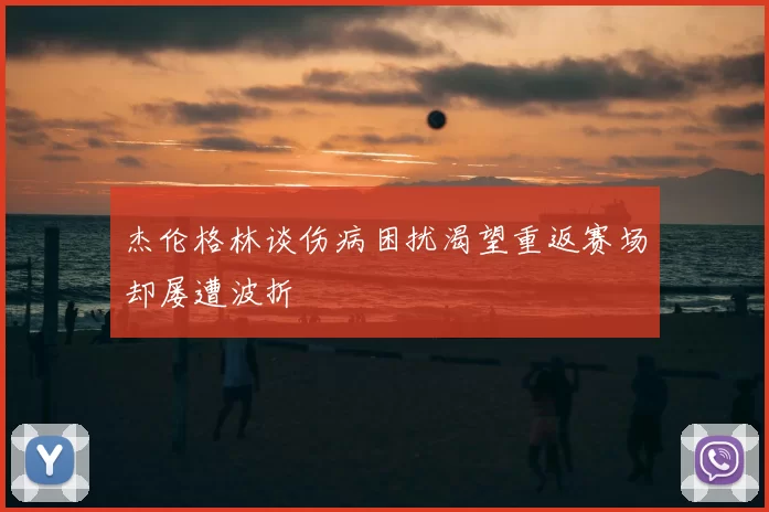 杰伦格林谈伤病困扰渴望重返赛场却屡遭波折
