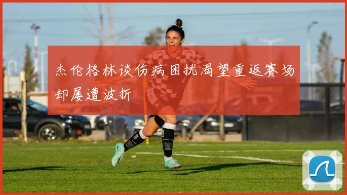 杰伦格林谈伤病困扰渴望重返赛场却屡遭波折