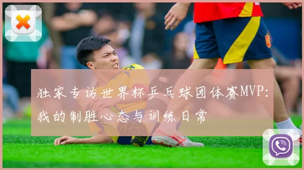 独家专访世界杯乒乓球团体赛MVP:我的制胜心态与训练日常