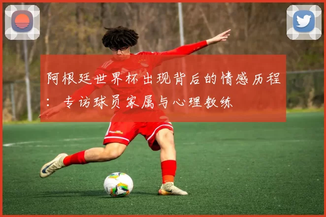 阿根廷世界杯出现背后的情感历程：专访球员家属与心理教练