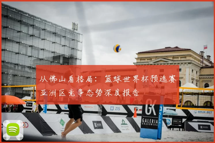 从佛山看格局：篮球世界杯预选赛亚洲区竞争态势深度报告