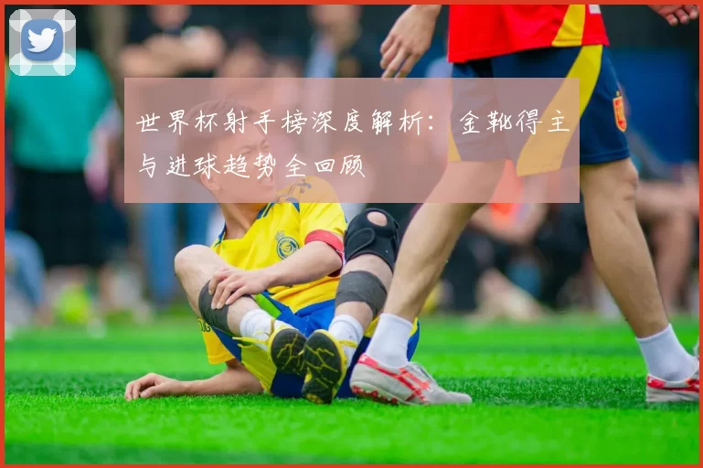 世界杯射手榜深度解析：金靴得主与进球趋势全回顾