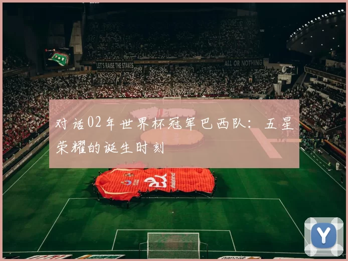 对话02年世界杯冠军巴西队:五星荣耀的诞生时刻