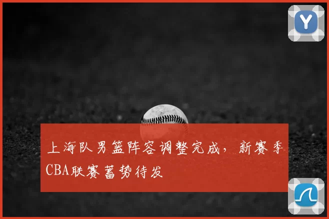 上海队男篮阵容调整完成，新赛季CBA联赛蓄势待发
