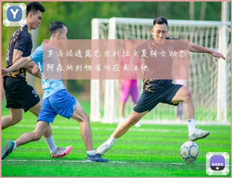 罗马诺透露巴尔科拉今夏转会动态阿森纳利物浦均在关注他