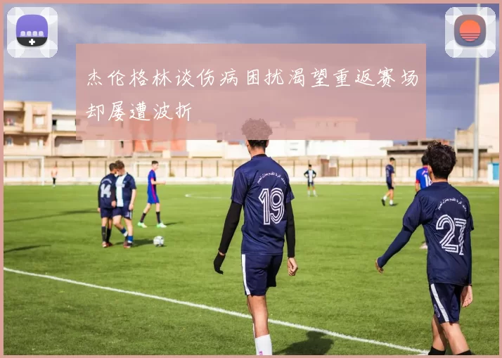 杰伦格林谈伤病困扰渴望重返赛场却屡遭波折